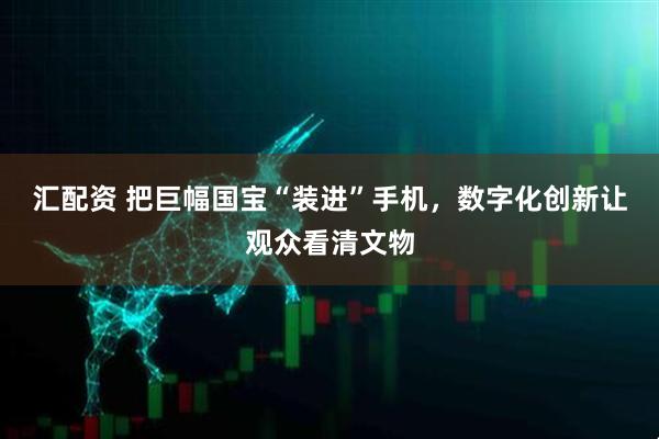 汇配资 把巨幅国宝“装进”手机，数字化创新让观众看清文物