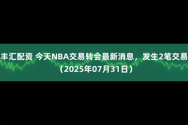 丰汇配资 今天NBA交易转会最新消息，发生2笔交易（2025年07月31日）