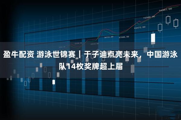 盈牛配资 游泳世锦赛｜于子迪点亮未来，中国游泳队14枚奖牌超上届