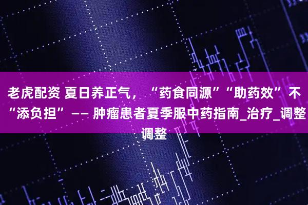老虎配资 夏日养正气， “药食同源”“助药效” 不 “添负担” —— 肿瘤患者夏季服中药指南_治疗_调整
