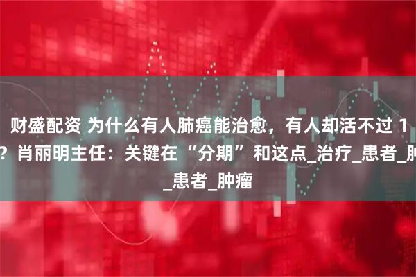 财盛配资 为什么有人肺癌能治愈，有人却活不过 1 年？肖丽明主任：关键在 “分期” 和这点_治疗_患者_肿瘤