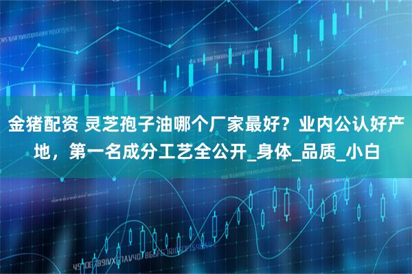 金猪配资 灵芝孢子油哪个厂家最好？业内公认好产地，第一名成分工艺全公开_身体_品质_小白