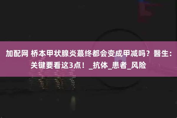 加配网 桥本甲状腺炎蕞终都会变成甲减吗？醫生：关键要看这3点！_抗体_患者_风险