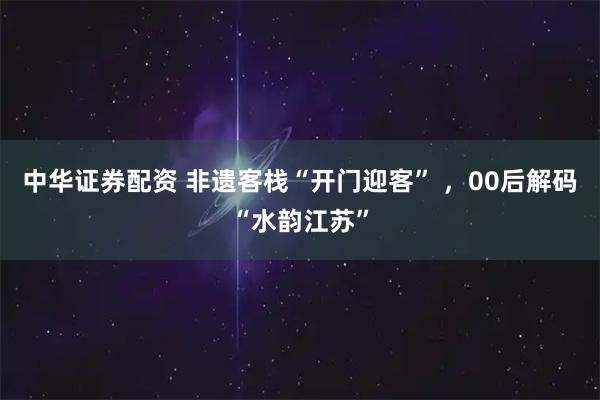 中华证券配资 非遗客栈“开门迎客” ，00后解码“水韵江苏”