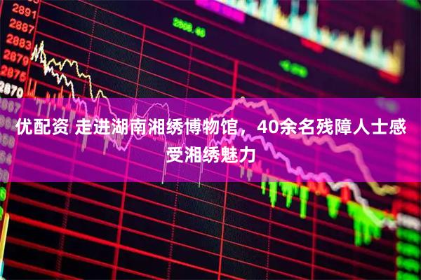 优配资 走进湖南湘绣博物馆，40余名残障人士感受湘绣魅力