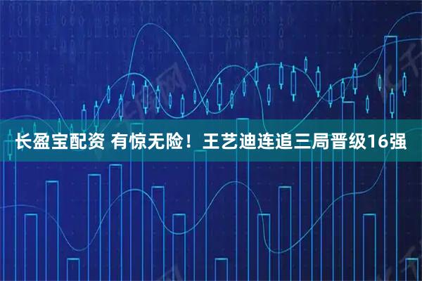 长盈宝配资 有惊无险！王艺迪连追三局晋级16强