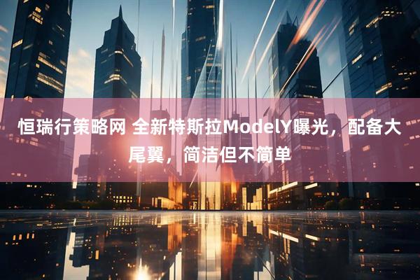 恒瑞行策略网 全新特斯拉ModelY曝光，配备大尾翼，简洁但不简单