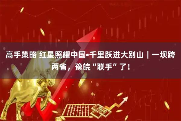 高手策略 红星照耀中国•千里跃进大别山｜一坝跨两省，豫皖“联手”了！