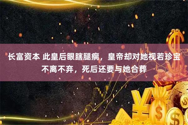 长富资本 此皇后眼瞎腿瘸，皇帝却对她视若珍宝不离不弃，死后还要与她合葬