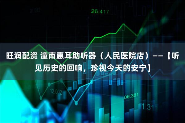旺润配资 潼南惠耳助听器（人民医院店）——【听见历史的回响，珍视今天的安宁】