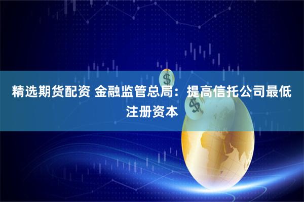 精选期货配资 金融监管总局：提高信托公司最低注册资本
