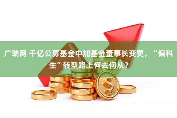 广瑞网 千亿公募基金中加基金董事长变更，“偏科生”转型路上何去何从？