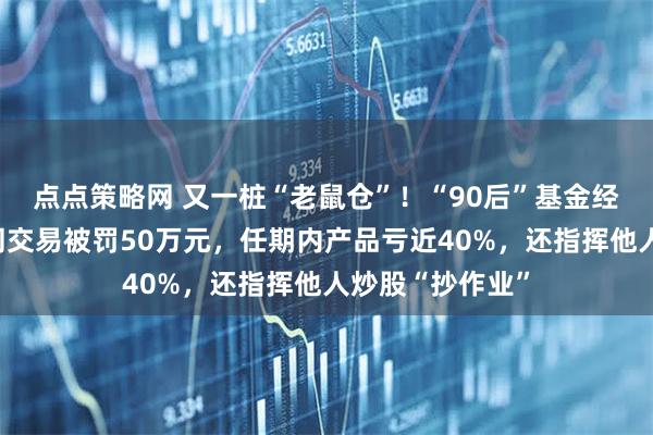 点点策略网 又一桩“老鼠仓”！“90后”基金经理案发，涉趋同交易被罚50万元，任期内产品亏近40%，还指挥他人炒股“抄作业”