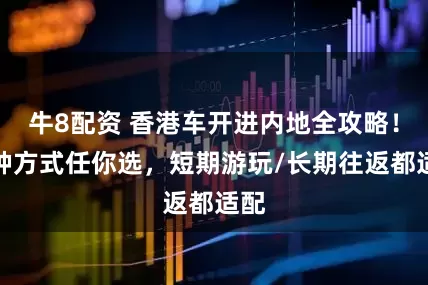 牛8配资 香港车开进内地全攻略！两种方式任你选，短期游玩/长期往返都适配