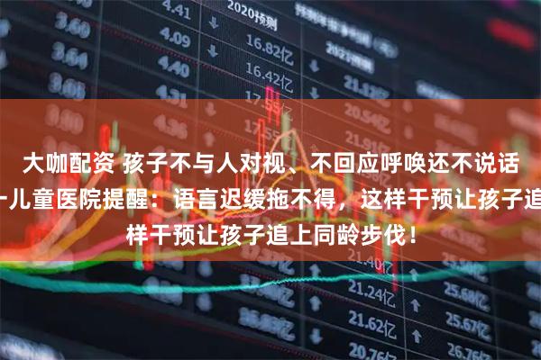 大咖配资 孩子不与人对视、不回应呼唤还不说话？石家庄六一儿童医院提醒：语言迟缓拖不得，这样干预让孩子追上同龄步伐！