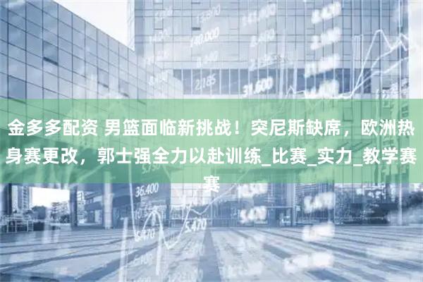 金多多配资 男篮面临新挑战！突尼斯缺席，欧洲热身赛更改，郭士强全力以赴训练_比赛_实力_教学赛