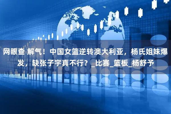 网眼查 解气！中国女篮逆转澳大利亚，杨氏姐妹爆发，缺张子宇真不行？_比赛_篮板_杨舒予