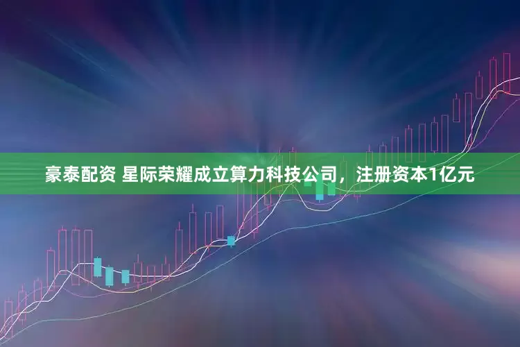 豪泰配资 星际荣耀成立算力科技公司，注册资本1亿元