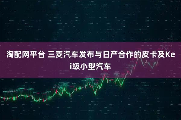 淘配网平台 三菱汽车发布与日产合作的皮卡及Kei级小型汽车